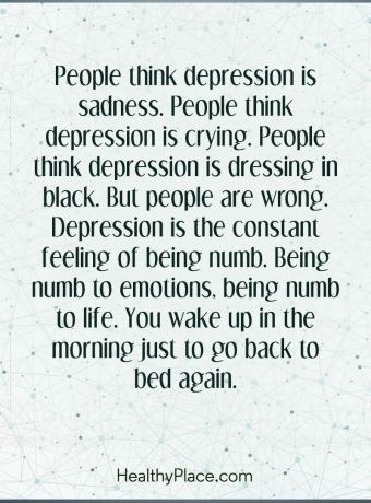 Цитат на депресия - Хората смятат, че депресията е тъга. Хората смятат, че депресията плаче. Хората смятат, че депресията се облича в черно. Но хората грешат. Депресията е постоянно усещане за изтръпване. Да си вцепенен от емоциите, да си вцепенен от живота. Събуждате се сутрин, само за да се върнете отново в леглото.