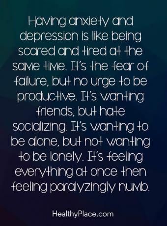 Цитат на депресия - Да имаш безпокойство и депресия е като едновременно да се уплашиш и умориш. Това е страхът от неуспех, но няма желание да бъдете продуктивни. Искате приятели, но мразите общението. Иска да бъдеш сам, но да не искаш да бъдеш самотен. Това е усещането всичко наведнъж, след което се чувстваш парализиращо вцепенено.