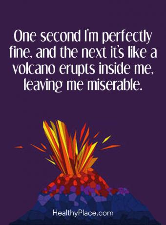Цитат на BPD - Една секунда съм напълно добре, а на следващата сякаш вулкан изригва вътре в мен, оставяйки ме нещастен.