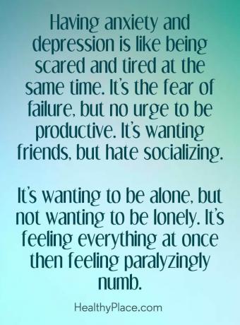 Цитат на депресията - Да имаш тревожност и депресия е все едно да се плашиш и да се уморяваш едновременно. Това е страхът от провал, но не е необходимо да бъдете продуктивни. Иска приятели, но мрази общението. Иска да бъде сам, но не и да е самотен. Чувстваш всичко наведнъж, след което се чувстваш парализиращо вцепенен.